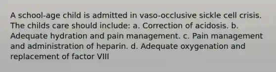 A school-age child is admitted in vaso-occlusive sickle cell crisis. The childs care should include: a. Correction of acidosis. b. Adequate hydration and pain management. c. Pain management and administration of heparin. d. Adequate oxygenation and replacement of factor VIII