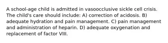 A school-age child is admitted in vasoocclusive sickle cell crisis. The child's care should include: A) correction of acidosis. B) adequate hydration and pain management. C) pain management and administration of heparin. D) adequate oxygenation and replacement of factor VIII.