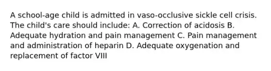 A school-age child is admitted in vaso-occlusive sickle cell crisis. The child's care should include: A. Correction of acidosis B. Adequate hydration and pain management C. Pain management and administration of heparin D. Adequate oxygenation and replacement of factor VIII