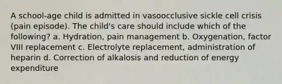 A school-age child is admitted in vasoocclusive sickle cell crisis (pain episode). The child's care should include which of the following? a. Hydration, pain management b. Oxygenation, factor VIII replacement c. Electrolyte replacement, administration of heparin d. Correction of alkalosis and reduction of energy expenditure