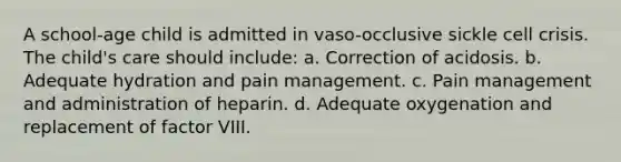 A school-age child is admitted in vaso-occlusive sickle cell crisis. The child's care should include: a. Correction of acidosis. b. Adequate hydration and pain management. c. Pain management and administration of heparin. d. Adequate oxygenation and replacement of factor VIII.