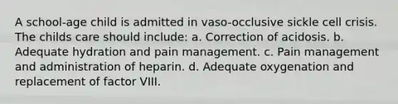 A school-age child is admitted in vaso-occlusive sickle cell crisis. The childs care should include: a. Correction of acidosis. b. Adequate hydration and pain management. c. Pain management and administration of heparin. d. Adequate oxygenation and replacement of factor VIII.