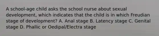 A school-age child asks the school nurse about sexual development, which indicates that the child is in which Freudian stage of development? A. Anal stage B. Latency stage C. Genital stage D. Phallic or Oedipal/Electra stage