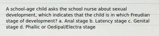 A school-age child asks the school nurse about sexual development, which indicates that the child is in which Freudian stage of development? a. Anal stage b. Latency stage c. Genital stage d. Phallic or Oedipal/Electra stage