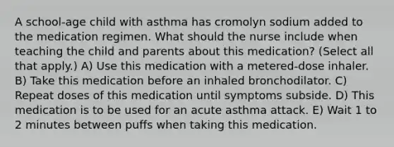 A school-age child with asthma has cromolyn sodium added to the medication regimen. What should the nurse include when teaching the child and parents about this medication? (Select all that apply.) A) Use this medication with a metered-dose inhaler. B) Take this medication before an inhaled bronchodilator. C) Repeat doses of this medication until symptoms subside. D) This medication is to be used for an acute asthma attack. E) Wait 1 to 2 minutes between puffs when taking this medication.