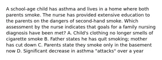 A school-age child has asthma and lives in a home where both parents smoke. The nurse has provided extensive education to the parents on the dangers of second-hand smoke. Which assessment by the nurse indicates that goals for a family nursing diagnosis have been met? A. Child's clothing no longer smells of cigarette smoke B. Father states he has quit smoking; mother has cut down C. Parents state they smoke only in the basement now D. Significant decrease in asthma "attacks" over a year