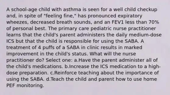 A school-age child with asthma is seen for a well child checkup and, in spite of "feeling fine," has pronounced expiratory wheezes, decreased breath sounds, and an FEV1 less than 70% of personal best. The primary care pediatric nurse practitioner learns that the child's parent administers the daily medium-dose ICS but that the child is responsible for using the SABA. A treatment of 4 puffs of a SABA in clinic results in marked improvement in the child's status. What will the nurse practitioner do? Select one: a.Have the parent administer all of the child's medications. b.Increase the ICS medication to a high-dose preparation. c.Reinforce teaching about the importance of using the SABA. d.Teach the child and parent how to use home PEF monitoring.