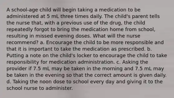 A school-age child will begin taking a medication to be administered at 5 mL three times daily. The child's parent tells the nurse that, with a previous use of the drug, the child repeatedly forgot to bring the medication home from school, resulting in missed evening doses. What will the nurse recommend? a. Encourage the child to be more responsible and that it is important to take the medication as prescribed. b. Putting a note on the child's locker to encourage the child to take responsibility for medication administration. c. Asking the provider if 7.5 mL may be taken in the morning and 7.5 mL may be taken in the evening so that the correct amount is given daily. d. Taking the noon dose to school every day and giving it to the school nurse to administer.