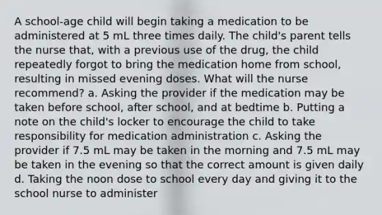 A school-age child will begin taking a medication to be administered at 5 mL three times daily. The child's parent tells the nurse that, with a previous use of the drug, the child repeatedly forgot to bring the medication home from school, resulting in missed evening doses. What will the nurse recommend? a. Asking the provider if the medication may be taken before school, after school, and at bedtime b. Putting a note on the child's locker to encourage the child to take responsibility for medication administration c. Asking the provider if 7.5 mL may be taken in the morning and 7.5 mL may be taken in the evening so that the correct amount is given daily d. Taking the noon dose to school every day and giving it to the school nurse to administer