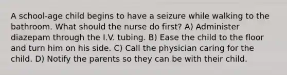 A school-age child begins to have a seizure while walking to the bathroom. What should the nurse do first? A) Administer diazepam through the I.V. tubing. B) Ease the child to the floor and turn him on his side. C) Call the physician caring for the child. D) Notify the parents so they can be with their child.