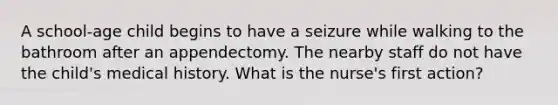 A school-age child begins to have a seizure while walking to the bathroom after an appendectomy. The nearby staff do not have the child's medical history. What is the nurse's first action?