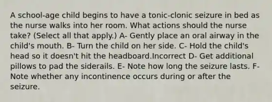 A school-age child begins to have a tonic-clonic seizure in bed as the nurse walks into her room. What actions should the nurse take? (Select all that apply.) A- Gently place an oral airway in the child's mouth. B- Turn the child on her side. C- Hold the child's head so it doesn't hit the headboard.Incorrect D- Get additional pillows to pad the siderails. E- Note how long the seizure lasts. F- Note whether any incontinence occurs during or after the seizure.