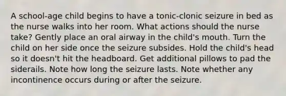 A school-age child begins to have a tonic-clonic seizure in bed as the nurse walks into her room. What actions should the nurse take? Gently place an oral airway in the child's mouth. Turn the child on her side once the seizure subsides. Hold the child's head so it doesn't hit the headboard. Get additional pillows to pad the siderails. Note how long the seizure lasts. Note whether any incontinence occurs during or after the seizure.