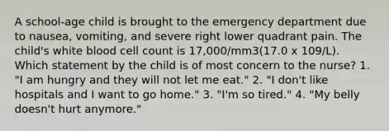 A school-age child is brought to the emergency department due to nausea, vomiting, and severe right lower quadrant pain. The child's white blood cell count is 17,000/mm3(17.0 x 109/L). Which statement by the child is of most concern to the nurse? 1. "I am hungry and they will not let me eat." 2. "I don't like hospitals and I want to go home." 3. "I'm so tired." 4. "My belly doesn't hurt anymore."