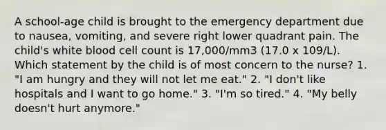 A school-age child is brought to the emergency department due to nausea, vomiting, and severe right lower quadrant pain. The child's white blood cell count is 17,000/mm3 (17.0 x 109/L). Which statement by the child is of most concern to the nurse? 1. "I am hungry and they will not let me eat." 2. "I don't like hospitals and I want to go home." 3. "I'm so tired." 4. "My belly doesn't hurt anymore."