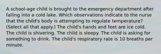 A​ school-age child is brought to the emergency department after falling into a cold lake. Which observations indicate to the nurse that the​ child's body is attempting to regulate​ temperature? ​(Select all that​ apply.) The​ child's hands and feet are ice cold. The child is shivering. The child is sleepy. The child is asking for something to drink. The​ child's respiratory rate is 10 breaths per minute.