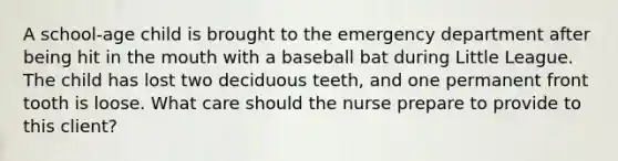 A school-age child is brought to the emergency department after being hit in the mouth with a baseball bat during Little League. The child has lost two deciduous teeth, and one permanent front tooth is loose. What care should the nurse prepare to provide to this client?