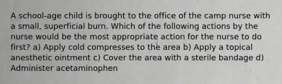 A school-age child is brought to the office of the camp nurse with a small, superficial burn. Which of the following actions by the nurse would be the most appropriate action for the nurse to do first? a) Apply cold compresses to the area b) Apply a topical anesthetic ointment c) Cover the area with a sterile bandage d) Administer acetaminophen