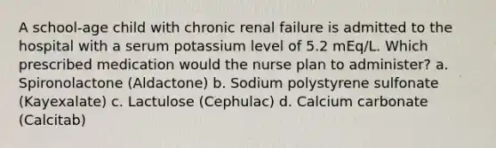 A school-age child with chronic renal failure is admitted to the hospital with a serum potassium level of 5.2 mEq/L. Which prescribed medication would the nurse plan to administer? a. Spironolactone (Aldactone) b. Sodium polystyrene sulfonate (Kayexalate) c. Lactulose (Cephulac) d. Calcium carbonate (Calcitab)