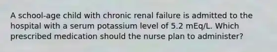 A school-age child with chronic renal failure is admitted to the hospital with a serum potassium level of 5.2 mEq/L. Which prescribed medication should the nurse plan to administer?