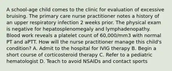 A school-age child comes to the clinic for evaluation of excessive bruising. The primary care nurse practitioner notes a history of an upper respiratory infection 2 weeks prior. The physical exam is negative for hepatosplenomegaly and lymphadenopathy. Blood work reveals a platelet count of 60,000/mm3 with normal PT and aPTT. How will the nurse practitioner manage this child's condition? A. Admit to the hospital for IVIG therapy B. Begin a short course of corticosteroid therapy C. Refer to a pediatric hematologist D. Teach to avoid NSAIDs and contact sports