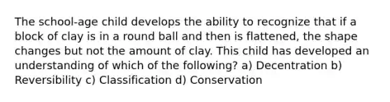 The school-age child develops the ability to recognize that if a block of clay is in a round ball and then is flattened, the shape changes but not the amount of clay. This child has developed an understanding of which of the following? a) Decentration b) Reversibility c) Classification d) Conservation