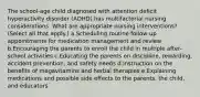 The school-age child diagnosed with attention deficit hyperactivity disorder (ADHD) has multifactorial nursing considerations. What are appropriate nursing interventions? (Select all that apply.) a.Scheduling routine follow-up appointments for medication management and review b.Encouraging the parents to enroll the child in multiple after-school activities c.Educating the parents on discipline, rewarding, accident prevention, and safety needs d.Instruction on the benefits of megavitamins and herbal therapies e.Explaining medications and possible side effects to the parents, the child, and educators