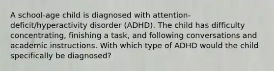 A school-age child is diagnosed with attention-deficit/hyperactivity disorder (ADHD). The child has difficulty concentrating, finishing a task, and following conversations and academic instructions. With which type of ADHD would the child specifically be diagnosed?