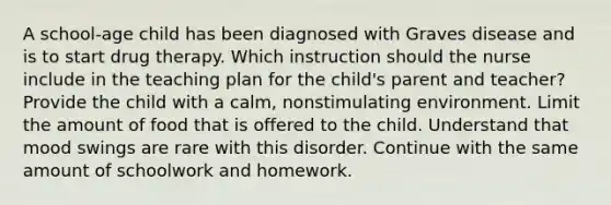 A school-age child has been diagnosed with Graves disease and is to start drug therapy. Which instruction should the nurse include in the teaching plan for the child's parent and teacher? Provide the child with a calm, nonstimulating environment. Limit the amount of food that is offered to the child. Understand that mood swings are rare with this disorder. Continue with the same amount of schoolwork and homework.