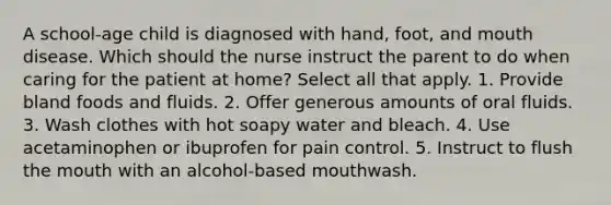 A school-age child is diagnosed with hand, foot, and mouth disease. Which should the nurse instruct the parent to do when caring for the patient at home? Select all that apply. 1. Provide bland foods and fluids. 2. Offer generous amounts of oral fluids. 3. Wash clothes with hot soapy water and bleach. 4. Use acetaminophen or ibuprofen for pain control. 5. Instruct to flush the mouth with an alcohol-based mouthwash.