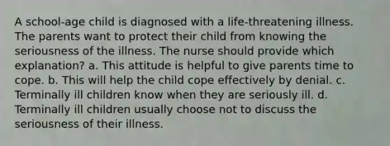 A school-age child is diagnosed with a life-threatening illness. The parents want to protect their child from knowing the seriousness of the illness. The nurse should provide which explanation? a. This attitude is helpful to give parents time to cope. b. This will help the child cope effectively by denial. c. Terminally ill children know when they are seriously ill. d. Terminally ill children usually choose not to discuss the seriousness of their illness.