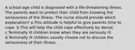 A school-age child is diagnosed with a life-threatening illness. The parents want to protect their child from knowing the seriousness of the illness. The nurse should provide which explanation? a.This attitude is helpful to give parents time to cope. b.This will help the child cope effectively by denial. c.Terminally ill children know when they are seriously ill. d.Terminally ill children usually choose not to discuss the seriousness of their illness.