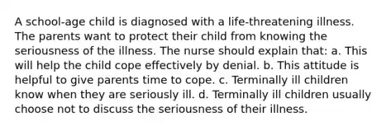 A school-age child is diagnosed with a life-threatening illness. The parents want to protect their child from knowing the seriousness of the illness. The nurse should explain that: a. This will help the child cope effectively by denial. b. This attitude is helpful to give parents time to cope. c. Terminally ill children know when they are seriously ill. d. Terminally ill children usually choose not to discuss the seriousness of their illness.