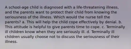 A school-age child is diagnosed with a life-threatening illness, and the parents want to protect their child from knowing the seriousness of the illness. Which would the nurse tell the parents? a. This will help the child cope effectively by denial. b. This attitude is helpful to give parents time to cope. c. Terminally ill children know when they are seriously ill. d. Terminally ill children usually choose not to discuss the seriousness of their illness.