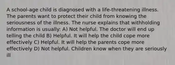 A school-age child is diagnosed with a life-threatening illness. The parents want to protect their child from knowing the seriousness of the illness. The nurse explains that withholding information is usually: A) Not helpful. The doctor will end up telling the child B) Helpful. It will help the child cope more effectively C) Helpful. It will help the parents cope more effectively D) Not helpful. Children know when they are seriously ill