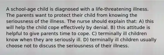 A school-age child is diagnosed with a life-threatening illness. The parents want to protect their child from knowing the seriousness of the illness. The nurse should explain that: A) this will help the child cope effectively by denial. B) this attitude is helpful to give parents time to cope. C) terminally ill children know when they are seriously ill. D) terminally ill children usually choose not to discuss the seriousness of their illness.