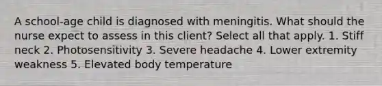 A school-age child is diagnosed with meningitis. What should the nurse expect to assess in this client? Select all that apply. 1. Stiff neck 2. Photosensitivity 3. Severe headache 4. Lower extremity weakness 5. Elevated body temperature