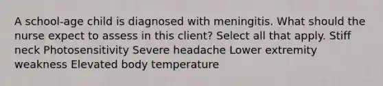 A school-age child is diagnosed with meningitis. What should the nurse expect to assess in this client? Select all that apply. Stiff neck Photosensitivity Severe headache Lower extremity weakness Elevated body temperature