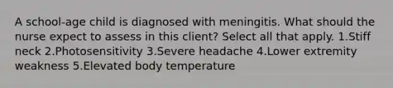 A school-age child is diagnosed with meningitis. What should the nurse expect to assess in this client? Select all that apply. 1.Stiff neck 2.Photosensitivity 3.Severe headache 4.Lower extremity weakness 5.Elevated body temperature