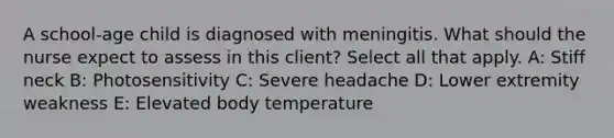 A school-age child is diagnosed with meningitis. What should the nurse expect to assess in this client? Select all that apply. A: Stiff neck B: Photosensitivity C: Severe headache D: Lower extremity weakness E: Elevated body temperature