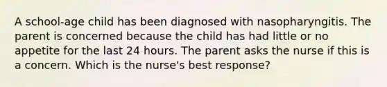 A school-age child has been diagnosed with nasopharyngitis. The parent is concerned because the child has had little or no appetite for the last 24 hours. The parent asks the nurse if this is a concern. Which is the nurse's best response?