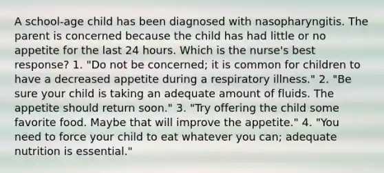 A school-age child has been diagnosed with nasopharyngitis. The parent is concerned because the child has had little or no appetite for the last 24 hours. Which is the nurse's best response? 1. "Do not be concerned; it is common for children to have a decreased appetite during a respiratory illness." 2. "Be sure your child is taking an adequate amount of fluids. The appetite should return soon." 3. "Try offering the child some favorite food. Maybe that will improve the appetite." 4. "You need to force your child to eat whatever you can; adequate nutrition is essential."