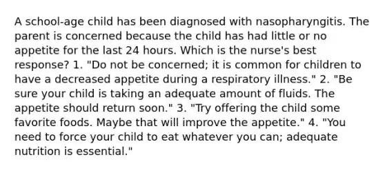 A school-age child has been diagnosed with nasopharyngitis. The parent is concerned because the child has had little or no appetite for the last 24 hours. Which is the nurse's best response? 1. "Do not be concerned; it is common for children to have a decreased appetite during a respiratory illness." 2. "Be sure your child is taking an adequate amount of fluids. The appetite should return soon." 3. "Try offering the child some favorite foods. Maybe that will improve the appetite." 4. "You need to force your child to eat whatever you can; adequate nutrition is essential."