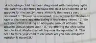 . A school-age child has been diagnosed with nasopharyngitis. The parent is concerned because the child has had little or no appetite for the last 24 hours. Which is the nurse's best response? 1. "Do not be concerned; it is common for children to have a decreased appetite during a respiratory illness." 2. "Be sure your child is taking an adequate amount of fluids. The appetite should return soon." 3. "Try offering the child some favorite food. Maybe that will improve the appetite." 4. "You need to force your child to eat whatever you can; adequate nutrition is essential."