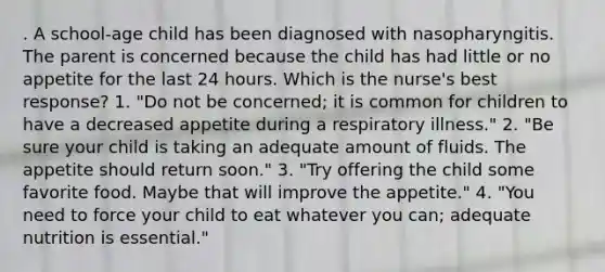 . A school-age child has been diagnosed with nasopharyngitis. The parent is concerned because the child has had little or no appetite for the last 24 hours. Which is the nurse's best response? 1. "Do not be concerned; it is common for children to have a decreased appetite during a respiratory illness." 2. "Be sure your child is taking an adequate amount of fluids. The appetite should return soon." 3. "Try offering the child some favorite food. Maybe that will improve the appetite." 4. "You need to force your child to eat whatever you can; adequate nutrition is essential."