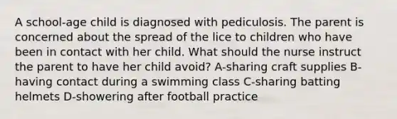 A school-age child is diagnosed with pediculosis. The parent is concerned about the spread of the lice to children who have been in contact with her child. What should the nurse instruct the parent to have her child avoid? A-sharing craft supplies B-having contact during a swimming class C-sharing batting helmets D-showering after football practice