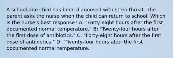 A school-age child has been diagnosed with strep throat. The parent asks the nurse when the child can return to school. Which is the nurse's best response? A: "Forty-eight hours after the first documented normal temperature." B: "Twenty-four hours after the first dose of antibiotics." C: "Forty-eight hours after the first dose of antibiotics." D: "Twenty-four hours after the first documented normal temperature.