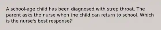 A school-age child has been diagnosed with strep throat. The parent asks the nurse when the child can return to school. Which is the nurse's best response?