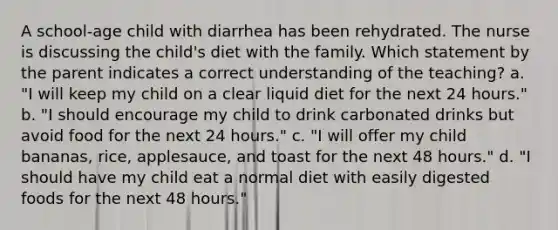 A school-age child with diarrhea has been rehydrated. The nurse is discussing the child's diet with the family. Which statement by the parent indicates a correct understanding of the teaching? a. "I will keep my child on a clear liquid diet for the next 24 hours." b. "I should encourage my child to drink carbonated drinks but avoid food for the next 24 hours." c. "I will offer my child bananas, rice, applesauce, and toast for the next 48 hours." d. "I should have my child eat a normal diet with easily digested foods for the next 48 hours."