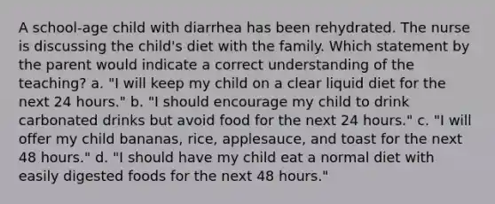 A school-age child with diarrhea has been rehydrated. The nurse is discussing the child's diet with the family. Which statement by the parent would indicate a correct understanding of the teaching? a. "I will keep my child on a clear liquid diet for the next 24 hours." b. "I should encourage my child to drink carbonated drinks but avoid food for the next 24 hours." c. "I will offer my child bananas, rice, applesauce, and toast for the next 48 hours." d. "I should have my child eat a normal diet with easily digested foods for the next 48 hours."